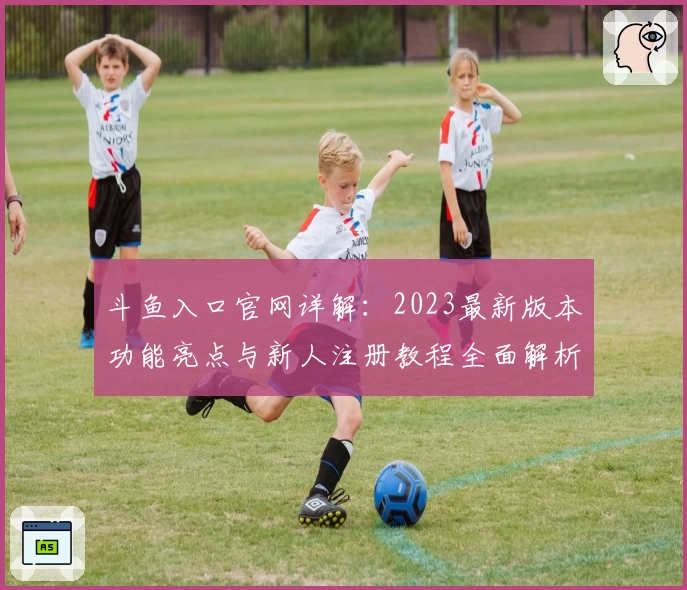 斗鱼入口官网详解：2023最新版本功能亮点与新人注册教程全面解析