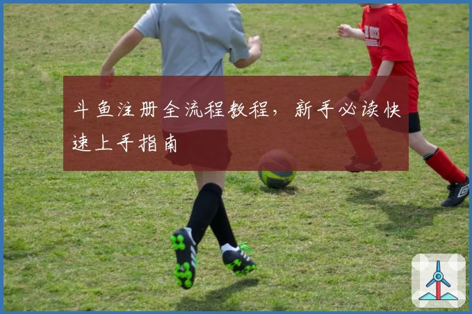 斗鱼注册全流程教程，新手必读快速上手指南