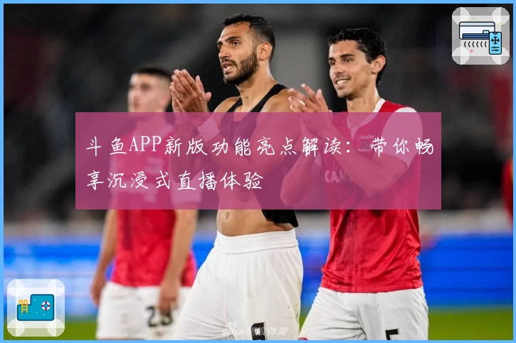 斗鱼APP新版功能亮点解读：带你畅享沉浸式直播体验