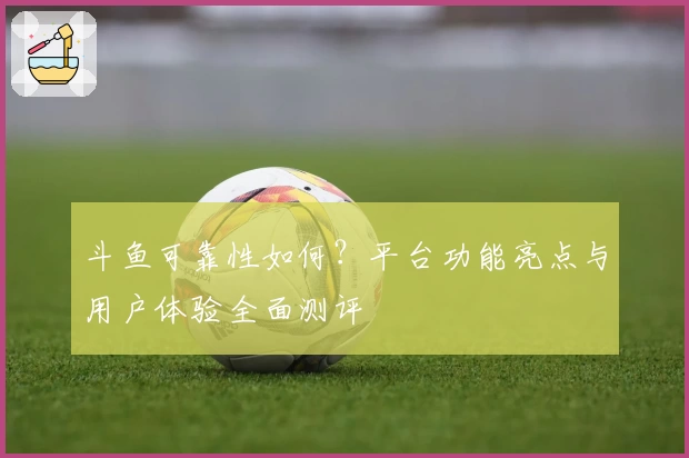 斗鱼可靠性如何？平台功能亮点与用户体验全面测评