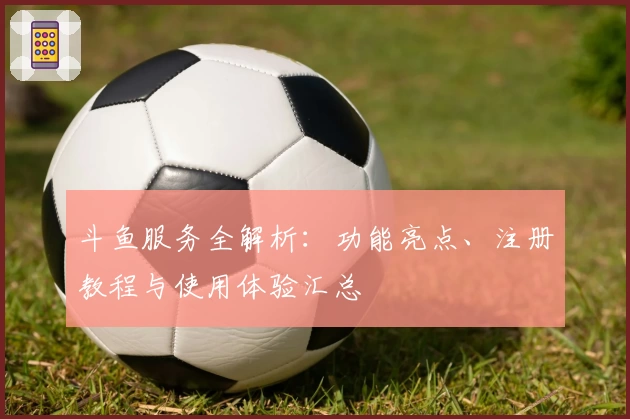斗鱼服务全解析：功能亮点、注册教程与使用体验汇总